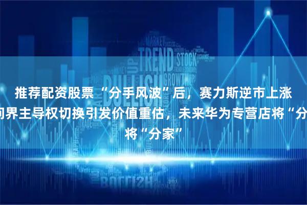 推荐配资股票 “分手风波”后，赛力斯逆市上涨，问界主导权切换引发价值重估，未来华为专营店将“分家”